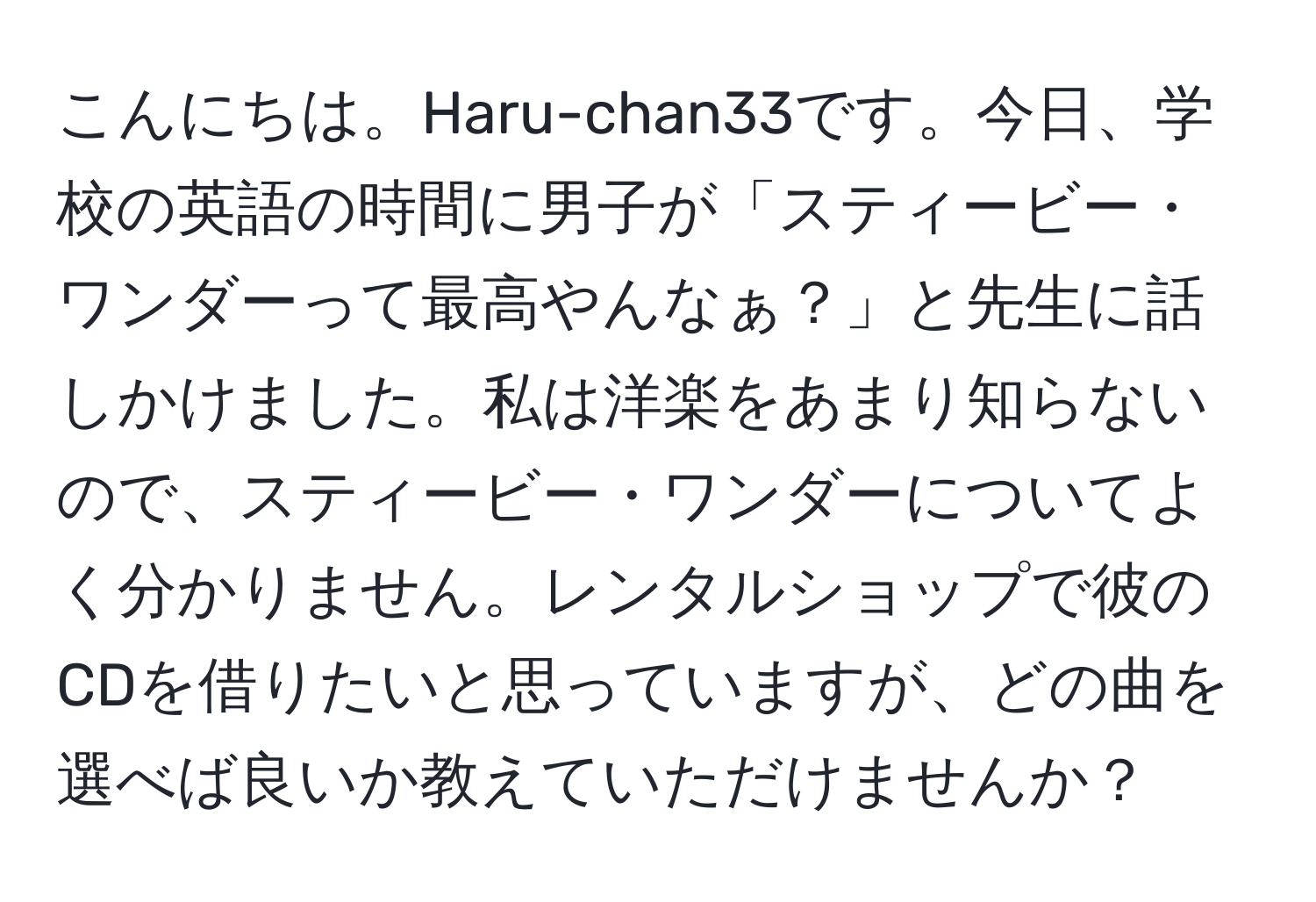 こんにちは。Haru-chan33です。今日、学校の英語の時間に男子が「スティービー・ワンダーって最高やんなぁ？」と先生に話しかけました。私は洋楽をあまり知らないので、スティービー・ワンダーについてよく分かりません。レンタルショップで彼のCDを借りたいと思っていますが、どの曲を選べば良いか教えていただけませんか？