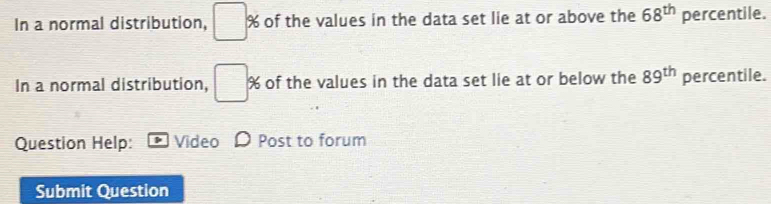 In a normal distribution, □ % of the values in the data set lie at or above the 68^(th) percentile. 
In a normal distribution, □ % of the values in the data set lie at or below the 89^(th) percentile. 
Question Help: Video Post to forum 
Submit Question