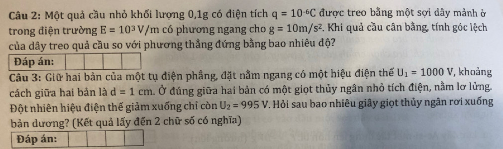 Một quả cầu nhỏ khối lượng 0, 1g có điện tích q=10^(-6)C được treo bằng một sợi dây mảnh ở 
trong điện trường E=10^3V/m có phương ngang cho g=10m/s^2. Khi quả cầu cân bằng, tính góc lệch 
của dây treo quả cầu so với phương thẳng đứng bằng bao nhiêu độ? 
Đáp án: 
Câu 3: Giữ hai bản của một tụ điện phẳng, đặt nằm ngang có một hiệu điện thế U_1=1000V , khoảng 
cách giữa hai bản là d=1cm Ở đúng giữa hai bản có một giọt thủy ngân nhỏ tích điện, nằm lơ lửng. 
Đột nhiên hiệu điện thế giảm xuống chỉ còn U_2=995V. Hỏi sau bao nhiêu giây giọt thủy ngân rơi xuống 
bản dương? (Kết quả lấy đến 2 chữ số có nghĩa) 
Đáp án: