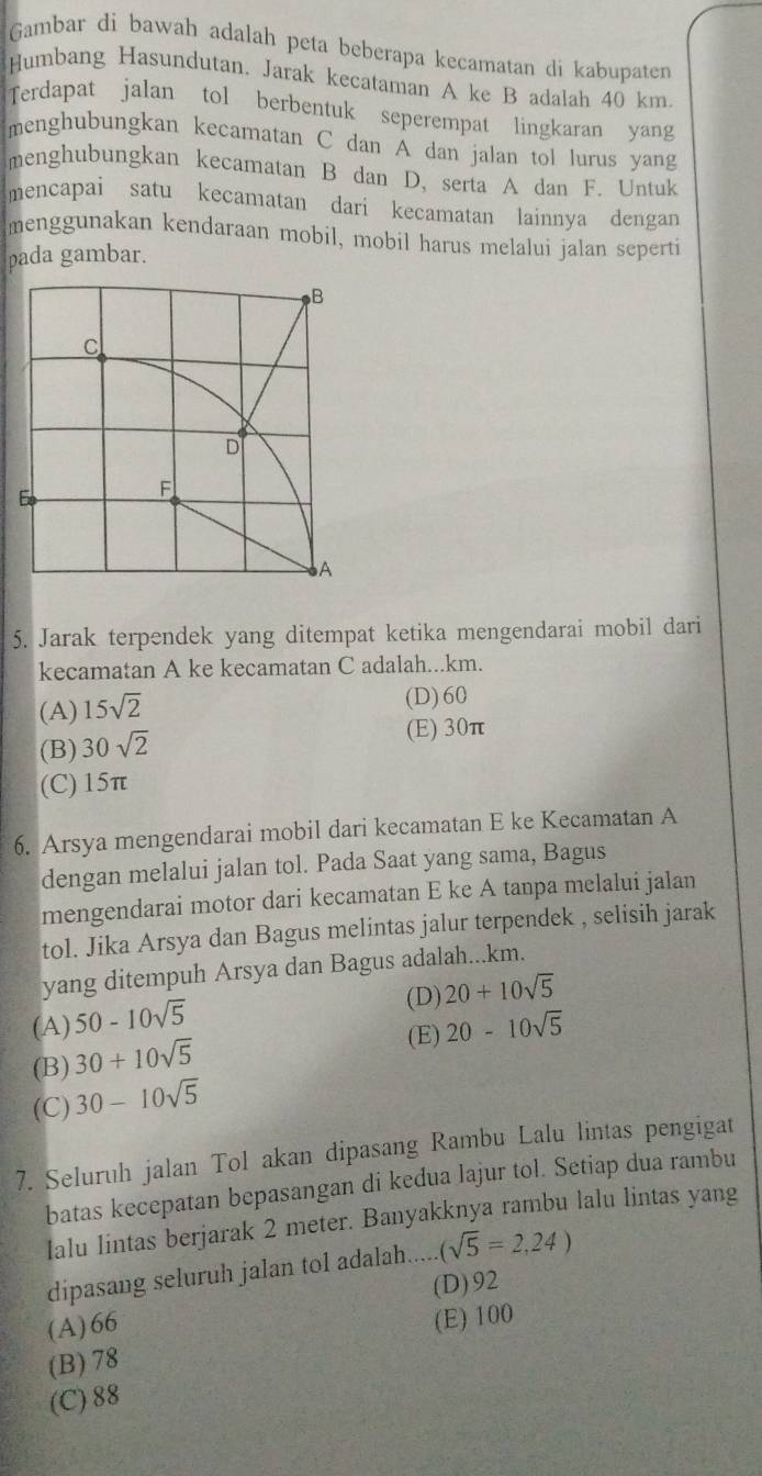 Gambar di bawah adalah peta beberapa kecamatan di kabupaten
Humbang Hasundutan. Jarak kecataman A ke B adalah 40 km.
Terdapat jalan tol berbentuk seperempat lingkaran yang
menghubungkan kecamatan C dan A dan jalan tol lurus yang
menghubungkan kecamatan B dan D, serta A dan F. Untuk
mencapai satu kecamatan dari kecamatan lainnya dengan
menggunakan kendaraan mobil, mobil harus melalui jalan seperti
pada gambar.
5. Jarak terpendek yang ditempat ketika mengendarai mobil dari
kecamatan A ke kecamatan C adalah...km.
(A) 15sqrt(2)
(D)60
(B) 30sqrt(2)
(E) 30π
(C) 15π
6. Arsya mengendarai mobil dari kecamatan E ke Kecamatan A
dengan melalui jalan tol. Pada Saat yang sama, Bagus
mengendarai motor dari kecamatan E ke A tanpa melalui jalan
tol. Jika Arsya dan Bagus melintas jalur terpendek , selisih jarak
yang ditempuh Arsya dan Bagus adalah...km.
(A) 50-10sqrt(5)
(D) 20+10sqrt(5)
(B) 30+10sqrt(5) (E) 20-10sqrt(5)
(C) 30-10sqrt(5)
7. Seluruh jalan Tol akan dipasang Rambu Lalu lintas pengigat
batas kecepatan bepasangan di kedua lajur tol. Setiap dua rambu
Ialu lintas berjarak 2 meter. Banyakknya rambu lalu lintas yang
dipasang seluruh jalan tol adalah... (sqrt(5)=2,24)
(D)92
(A)66
(E) 100
(B) 78
(C) 88