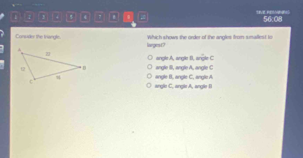 .,
2 3 5 7 B 。 TIVE REMAINING
56:08
Consider the triangle. Which shows the order of the angles from smallest to
largest?
angle A, angle B, angle C
angle B, angle A, angle C
angle B, angle C, angle A
angle C, angle A, angle B