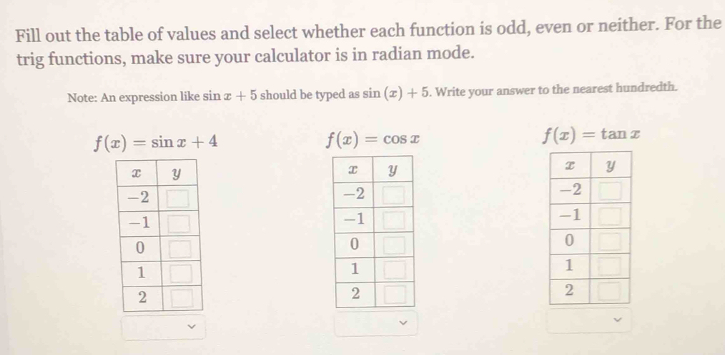 Fill out the table of values and select whether each function is odd, even or neither. For the
trig functions, make sure your calculator is in radian mode.
Note: An expression like sin x+5 should be typed as sin (x)+5. Write your answer to the nearest hundredth.
f(x)=sin x+4
f(x)=cos x
f(x)=tan x