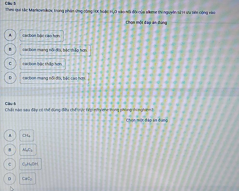 Theo qui tắc Markovnikov, trong phản ứng cộng HX hoặc H_2O vào nối đôi của alkene thì nguyên tử H ưu tiên cộng vào
Chọn một đáp án đúng
A cacbon bậc cao hơn.
B cacbon mang nối đôi, bậc thấp hơn.
C cacbon bậc thấp hơn.
D cacbon mang nối đôi, bậc cao hơn.
Câu 6
Chất nào sau đây có thế dùng điều chế trực tiếp ethylene trong phòng thí nghiệm?
Chọn một đáp án đúng
A CH_4.
B Al_4C_3.
C C_2H_5OH.
D CaC_2.
