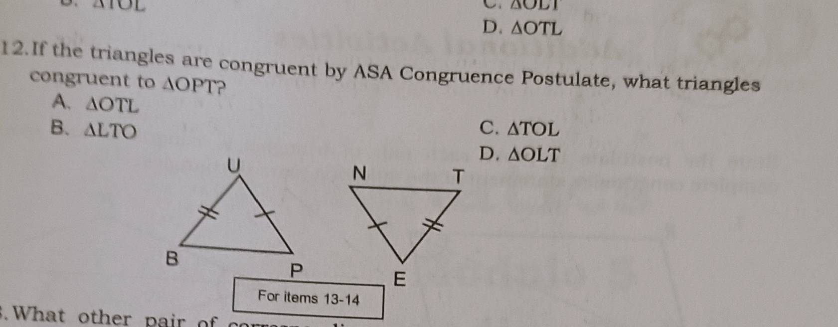 IOL
△ OLI
D. △ OTL
12.If the triangles are congruent by ASA Congruence Postulate, what triangles
congruent to △ OPT
A. △ OTL
B. △ LTO C. △ TOL
D. △ OLT
For items 13-14 
. What oth er pa ir o