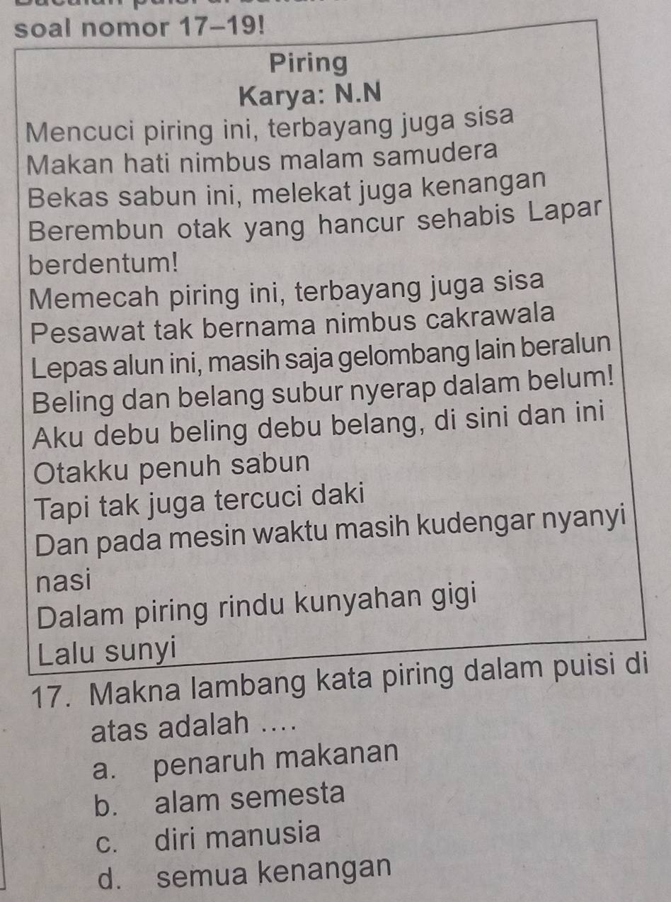 soal nomor 17-19! 
Piring
Karya: N.N
Mencuci piring ini, terbayang juga sisa
Makan hati nimbus malam samudera
Bekas sabun ini, melekat juga kenangan
Berembun otak yang hancur sehabis Lapar
berdentum!
Memecah piring ini, terbayang juga sisa
Pesawat tak bernama nimbus cakrawala
Lepas alun ini, masih saja gelombang lain beralun
Beling dan belang subur nyerap dalam belum!
Aku debu beling debu belang, di sini dan ini
Otakku penuh sabun
Tapi tak juga tercuci daki
Dan pada mesin waktu masih kudengar nyanyi
nasi
Dalam piring rindu kunyahan gigi
Lalu sunyi
17. Makna lambang kata piring dalam puisi di
atas adalah ....
a. penaruh makanan
b. alam semesta
c. diri manusia
d. semua kenangan