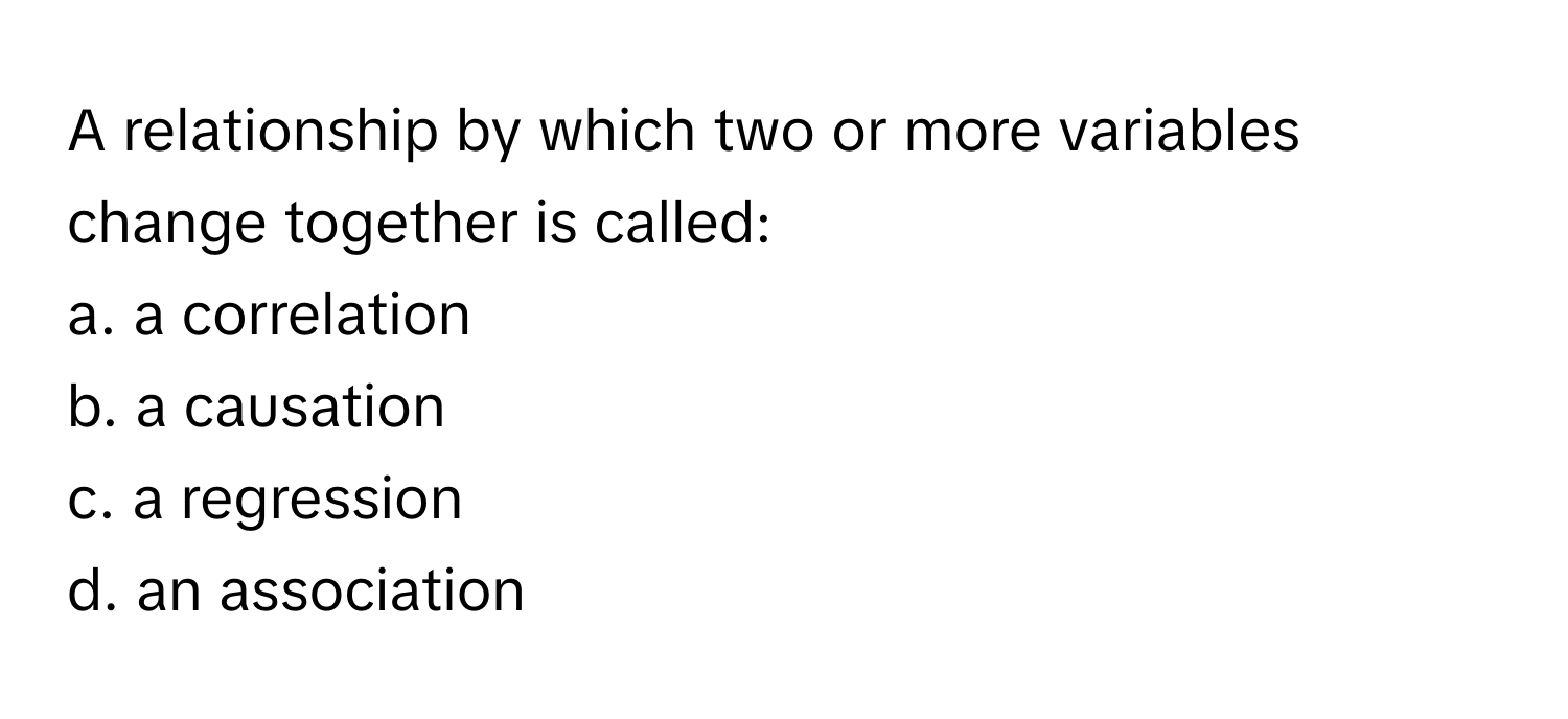 A relationship by which two or more variables change together is called:

a. a correlation 
b. a causation 
c. a regression 
d. an association