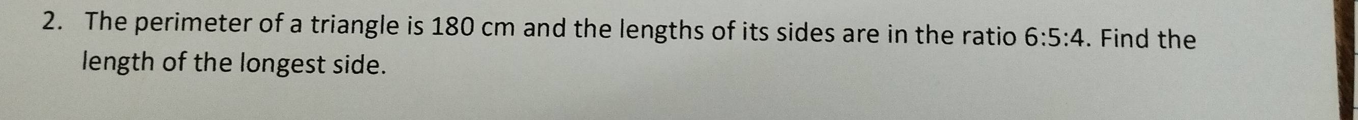 The perimeter of a triangle is 180 cm and the lengths of its sides are in the ratio 6:5:4. Find the 
length of the longest side.