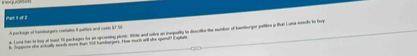 alt 
Part 1 of 2 
A package of hamburgers contains 8 pattles and casts $7.50
a. Luna has to boy at least 15 packages for an upcoming picnic. Write and solve an inequality to describe the number of hamburger palties p that Luna needs to buy 
b. Suppose she actually needs more than 150 hamburgers. How ruch will she spend? Explain