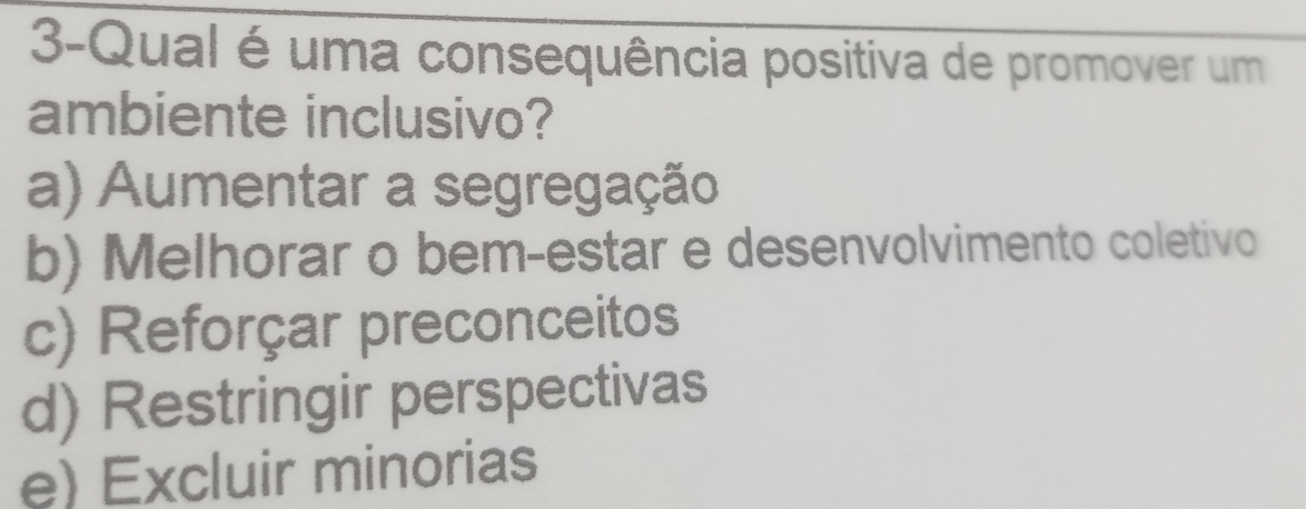 3-Qual é uma consequência positiva de promover um
ambiente inclusivo?
a) Aumentar a segregação
b) Melhorar o bem-estar e desenvolvimento coletivo
c) Reforçar preconceitos
d) Restringir perspectivas
e) Excluir minorias