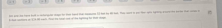 1 = 2 = 3 
Jim and Joe have built a rectangular stage for their band that measures 32 feet by 48 feet. They want to put fiber optic lighting around the border that comes in
8-foot sections at $24.00 each. Find the total cost of the lighting for their stage.