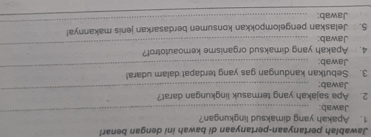 Jawablah pertanyaan-pertanyaan di bawah ini dengan benar! 
_ 
1. Apakah yang dimaksud lingkungan? 
Jawab: 
_ 
2. Apa sajakah yang termasuk lingkungan darat? 
Jawab: 
3. Sebutkan kandungan gas yang terdapat dalam udara! 
Jawab: 
_ 
4. Apakah yang dimaksud organisme kemoautotrof? 
Jawab: 
_ 
5. Jelaskan pengelompokkan konsumen berdasarkan jenis makannya! 
Jawab: 
_