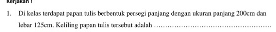 kerjakan ! 
1. Di kelas terdapat papan tulis berbentuk persegi panjang dengan ukuran panjang 200cm dan 
lebar 125cm. Keliling papan tulis tersebut adalah_