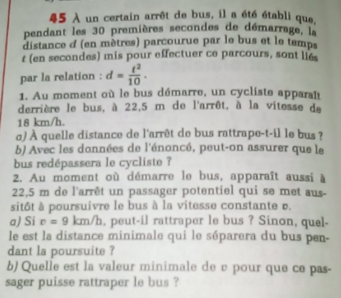 45 À un certain arrêt de bus, il a été établi que, 
pendant les 30 premières secondes de démarrage, la 
distance d (en mètres) parcourue par le bus et le temps 
t (en secondes) mis pour effectuer ce parcours, sont lies 
par la relation : d= t^2/10 . 
1. Au moment où le bus démarre, un cycliste apparait 
derrière le bus, à 22,5 m de l'arrôt, à la vitesse de
18 km/h. 
o) À quelle distance de l'arrêt de bus rattrape-t-il le bus ? 
b) Avec les données de l'énoncé, peut-on assurer que le 
bus redépassera le cycliste ? 
2. Au moment où démarre le bus, apparaît aussi à
22,5 m de l'arrêt un passager potentiel qui se met aus- 
sitôt à poursuivre le bus à la vitesse constante b. 
a) Si r=9 km/h, peut-il rattraper le bus ? Sinon, quel- 
le est la distance minimale qui le séparera du bus pen- 
dant la poursuite ? 
b) Quelle est la valeur minimale de è pour que ce pas- 
sager puisse rattraper le bus ?