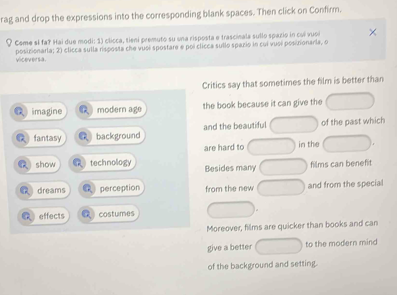 rag and drop the expressions into the corresponding blank spaces. Then click on Confirm.
Come si fa? Hai due modi: 1) clicca, tieni premuto su una risposta e trascinala sullo spazio in cui vuoi
posizionarla; 2) clicca sulla risposta che vuoi spostare e poi clicca sullo spazio in cui vuoi posizionarla, o
viceversa.
Critics say that sometimes the film is better than
imagine modern age the book because it can give the
and the beautiful of the past which
fantasy background
are hard to in the
show technology films can benefit
Besides many
dreams perception from the new and from the special
effects costumes
Moreover, films are quicker than books and can
give a better to the modern mind
of the background and setting.