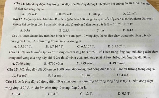 Một dòng điện chạy trong một dây tròn 20 vòng đường kính 20 cm với cường độ 10 A thì cảm ứng
tại tâm các vòng dây là
A. 0,2π mT. B. 0,02π mT. C. 20π µT. D. 0,2 mT.
Bài 12: Cuộn dây tròn bán kính R=5cm (gồm N=100 vòng dây quần nối tiếp cách điện với nhau) đặt trong
không khí có dòng điện I qua mỗi vòng dây, từ trường ở tâm vòng dây là B=5.10^(-4)T. Tim I?
A. 0.5A B. 2,4A C. 1A D. 0,4A
Câu 13: Một khung dây tròn bán kính R=4cm gồm 10 vòng dây. Dòng điện chạy trong mỗi vòng dây có
cường độ I=0.3A.. Cảm ứng từ tại tâm của khung là
A. 3,3.10^(-5)T. B. 4,7.10^(-5)T. C. 6,5.10^(-5)T. D. 3,5.10^(-5)T.
Câu 14: Người ta muốn tạo ra từ trường có cảm ứng từ B=250.10^(-5)T bên trong ống dây, mà dòng điện chạy
trong mỗi vòng của ống dây chỉ là 2A thì số vòng quấn trên ống phải là bao nhiêu, biết ống dây dài50cm.
A. 7490 vòng B. 4790 vòng C. 479 vòng D. 497 vòng
Câu 15: Một ống dây dài 50 cm có 1000 vòng dây mang một dòng điện là 5 A. Tinh từ trường trong ống là
A. 8 π mT. B. 4 π mT. C. 8 mT. D. 4 mT.
Câu 16: Một ống dây có dòng điện 10 A chạy qua thì cảm ứng từ trong lòng ống là 0,2 T. Nếu dòng điện
trong ống là 20 A thì độ lớn cảm ứng từ trong lòng ống là
A. 0,4 T. B. 0,8 T. C. 1,2 T. D. 0,1 T.