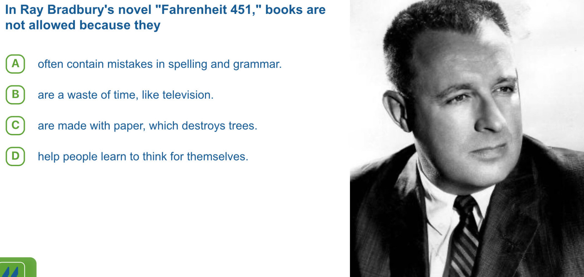 In Ray Bradbury's novel "Fahrenheit 451," books are
not allowed because they
A ) often contain mistakes in spelling and grammar.
B ) are a waste of time, like television.
C) are made with paper, which destroys trees.
D ) help people learn to think for themselves.