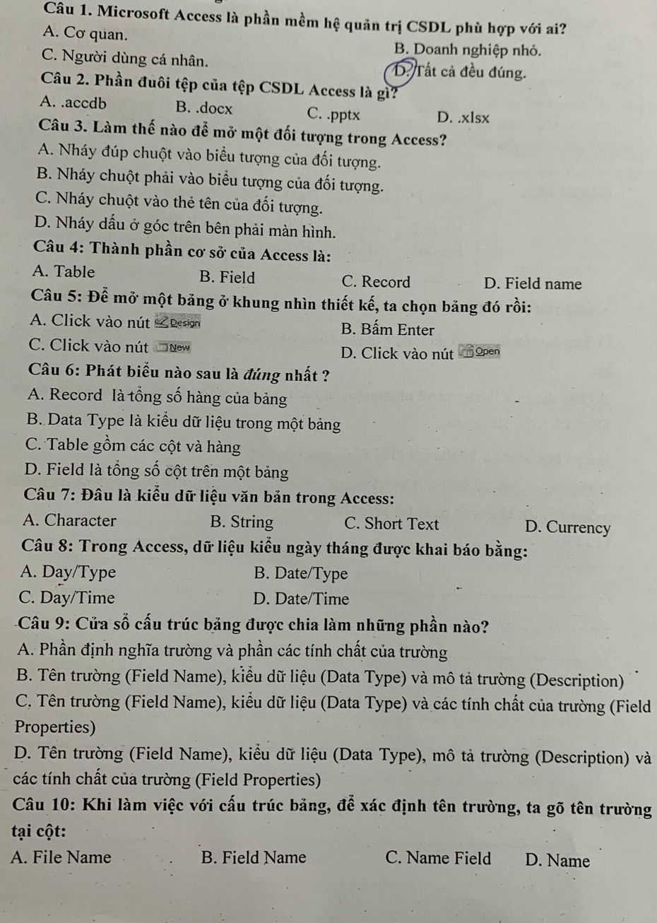 Microsoft Access là phần mềm hệ quản trị CSDL phù hợp với ai?
A. Cơ quan. B. Doanh nghiệp nhỏ.
C. Người dùng cá nhân. D. Tất cả đều đúng.
Câu 2. Phần đuôi tệp của tệp CSDL Access là gì?
A. .accdb B. .docx C. .pptx D. .xlsx
Câu 3. Làm thế nào để mở một đối tượng trong Access?
A. Nháy đúp chuột vào biểu tượng của đối tượng.
B. Nháy chuột phải vào biểu tượng của đối tượng.
C. Nháy chuột vào thẻ tên của đối tượng.
D. Nháy dấu ở góc trên bên phải màn hình.
Câu 4: Thành phần cơ sở của Access là:
A. Table B. Field C. Record D. Field name
Câu 5: Để mở một bảng ở khung nhìn thiết kế, ta chọn bảng đó rồi:
A. Click vào nút & Desion B. Bấm Enter
C. Click vào nút CoNew D. Click vào nút r Open
Câu 6: Phát biểu nào sau là đúng nhất ?
A. Record là tổng số hàng của bảng
B. Data Type là kiểu dữ liệu trong một bảng
C. Table gồm các cột và hàng
D. Field là tổng số cột trên một bảng
Câu 7: Đầu là kiểu dữ liệu văn bản trong Access:
A. Character B. String C. Short Text D. Currency
Câu 8: Trong Access, dữ liệu kiểu ngày tháng được khai báo bằng:
A. Day/Type B. Date/Type
C. Day/Time D. Date/Time
Câu 9: Cửa số cấu trúc bảng được chia làm những phần nào?
A. Phần định nghĩa trường và phần các tính chất của trường
B. Tên trường (Field Name), kiểu dữ liệu (Data Type) và mô tả trường (Description)
C. Tên trường (Field Name), kiểu dữ liệu (Data Type) và các tính chất của trường (Field
Properties)
D. Tên trường (Field Name), kiểu dữ liệu (Data Type), mô tả trường (Descriptiọn) và
các tính chất của trường (Field Properties)
Câu 10: Khi làm việc với cấu trúc bảng, để xác định tên trường, ta gõ tên trường
tại cột:
A. File Name B. Field Name C. Name Field D. Name
