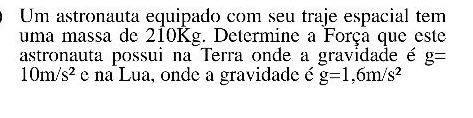 Um astronauta equipado com seu traje espacial tem 
uma massa de 210Kg. Determine a Força que este 
astronauta possui na Terra onde a gravidade é g=
10m/s^2 e na Lua, onde a gravidade é g=1,6m/s^2