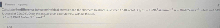 Formula 4 points 
Calculate the difference between the ideal pressure and the observed (real) pressure when 1.140 mol of CO_2(a=3.59L^2 atm mol^(-2), b=0.0427Lmol^(-1)) is held in a 1.510
L vessel at 326.0 K. Enter the answer as an absolute value without the sign.
R=0.0821LatmK^(-1)mol^(-1)
1.41