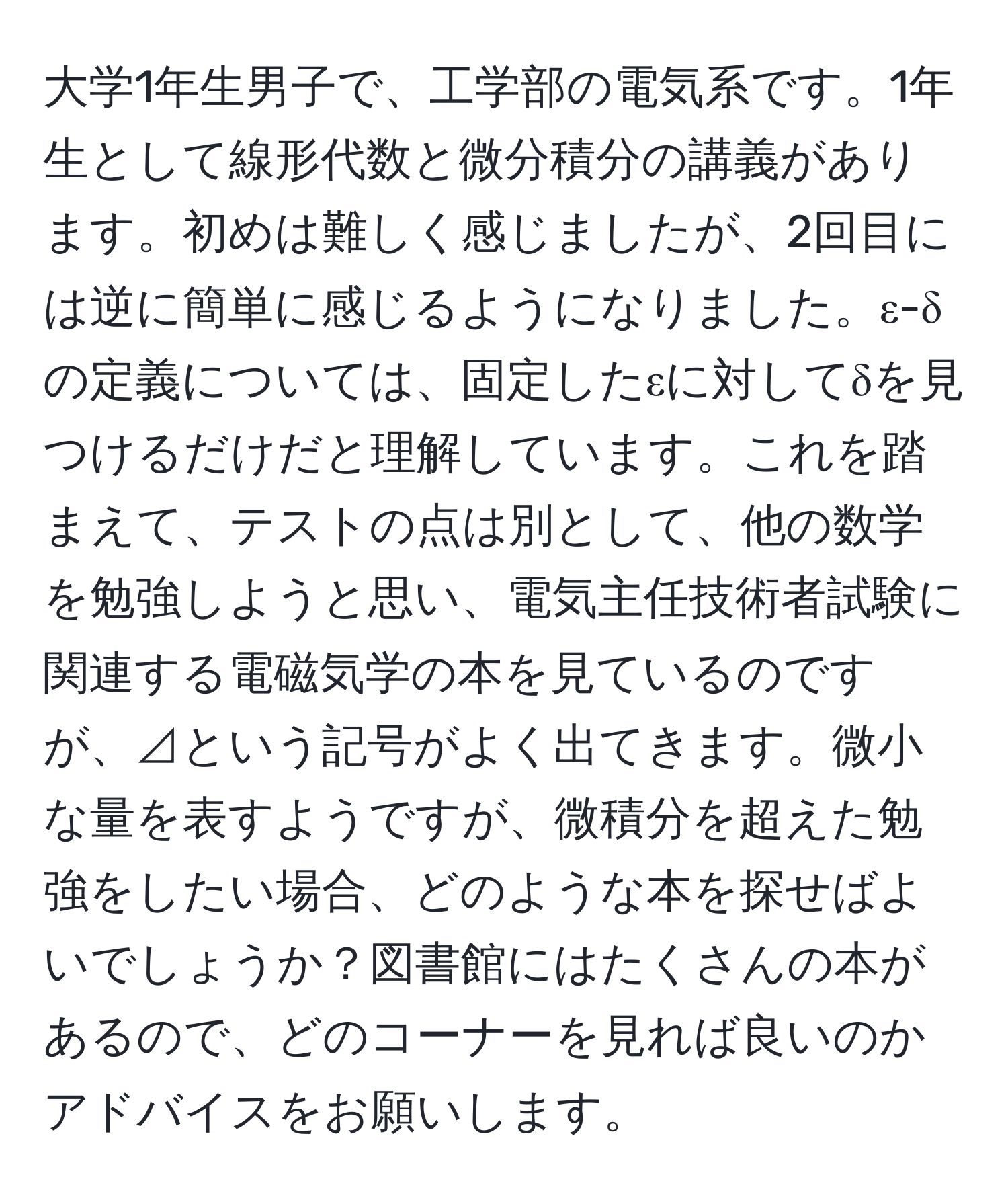 大学1年生男子で、工学部の電気系です。1年生として線形代数と微分積分の講義があります。初めは難しく感じましたが、2回目には逆に簡単に感じるようになりました。ε-δの定義については、固定したεに対してδを見つけるだけだと理解しています。これを踏まえて、テストの点は別として、他の数学を勉強しようと思い、電気主任技術者試験に関連する電磁気学の本を見ているのですが、⊿という記号がよく出てきます。微小な量を表すようですが、微積分を超えた勉強をしたい場合、どのような本を探せばよいでしょうか？図書館にはたくさんの本があるので、どのコーナーを見れば良いのかアドバイスをお願いします。