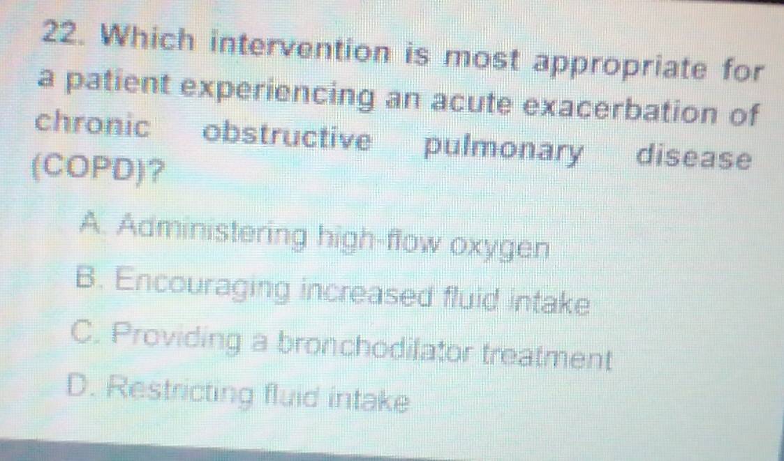 Which intervention is most appropriate for
a patient experiencing an acute exacerbation of
chronic obstructive pulmonary disease
(COPD)?
A. Administering high-flow oxygen
B. Encouraging increased fluid intake
C. Providing a bronchodilator treatment
D. Restricting fluid intake