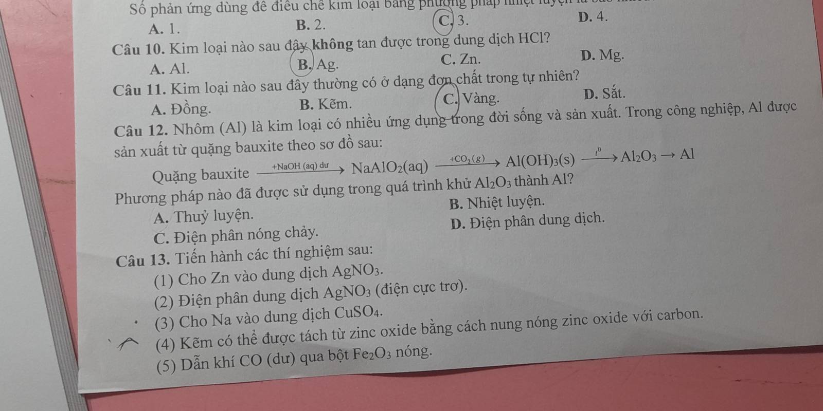 Số phản ứng dùng để điều chế kim loại bảng phường pháp nhệt luyệ
C. 3.
A. 1. B. 2. D. 4.
Câu 10. Kim loại nào sau đây không tan được trong dung dịch HCl?
A. Al. B, Ag. C. Zn. D. Mg.
Câu 11. Kim loại nào sau đây thường có ở dạng đơn chất trong tự nhiên?
A. Đồng. B. Kẽm. C. Vàng.
D. Sắt.
Câu 12. Nhôm (Al) là kim loại có nhiều ứng dụng trong đời sống và sản xuất. Trong công nghiệp, Al được
sản xuất từ quặng bauxite theo sơ đồ sau:
Quặng bauxite +NaOH (aq) dư NaAlO_2(aq)xrightarrow +CO_2(g)Al(OH)_3(s)xrightarrow I^0Al_2O_3to Al
Phương pháp nào đã được sử dụng trong quá trình khử Al_2O_3 thành Al?
A. Thuỷ luyện. B. Nhiệt luyện.
C. Điện phân nóng chảy. D. Điện phân dung dịch.
Câu 13. Tiến hành các thí nghiệm sau:
(1) Cho Zn vào dung dịch AgNO_3. 
(2) Điện phân dung dịch AgNO_3 (điện cực trơ).
(3) Cho Na vào dung dịch CuSO₄.
(4) Kẽm có thể được tách từ zinc oxide bằng cách nung nóng zinc oxide với carbon.
(5) Dẫn khí CO (dư) qua bột Fe_2O_3 nóng.