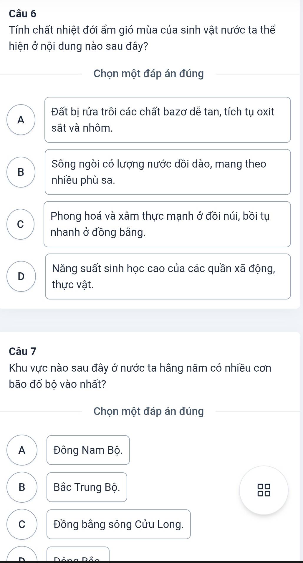 Tính chất nhiệt đới ẩm gió mùa của sinh vật nước ta thể
hiện ở nội dung nào sau đây?
Chọn một đáp án đúng
Đất bị rửa trôi các chất bazơ dễ tan, tích tụ oxit
A
sắt và nhôm.
Sông ngòi có lượng nước dồi dào, mang theo
B
nhiều phù sa.
Phong hoá và xâm thực mạnh ở đồi núi, bồi tụ
C
nhanh ở đồng bằng.
Năng suất sinh học cao của các quần xã động,
D
thực vật.
Câu 7
Khu vực nào sau đây ở nước ta hằng năm có nhiều cơn
bão đổ bộ vào nhất?
Chọn một đáp án đúng
A Đông Nam Bộ.
B Bắc Trung Bộ.
JO
I
C Đồng bằng sông Cửu Long.
Dâng Đắ