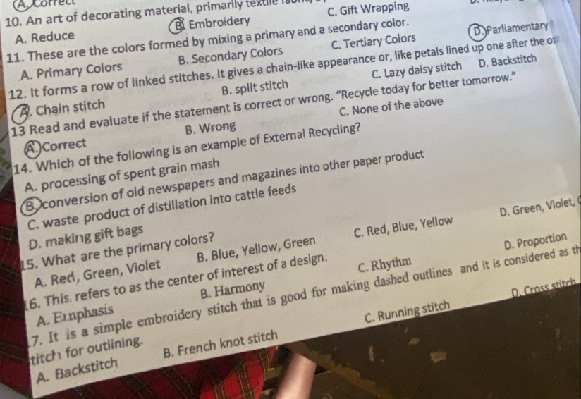 ACorrect
10. An art of decorating material, primarily textle l
A. Reduce B Embroidery C. Gift Wrapping
11. These are the colors formed by mixing a primary and a secondary color. C. Tertiary Colors D. Parliamentary
D. Backstitch
A. Primary Colors B. Secondary Colors
12. It forms a row of linked stitches. It gives a chain-like appearance or, like petals lined up one after the of
A. Chain stitch B. split stitch C. Lazy daisy stitch
13 Read and evaluate if the statement is correct or wrong. “Recycle today for better tomorrow.”
A. Correct B. Wrong C. None of the above
14. Which of the following is an example of External Recycling?
A. processing of spent grain mash
B. conversion of old newspapers and magazines into other paper product
D. Green, Violet, (
C. waste product of distillation into cattle feeds
D. making gift bags
15. What are the primary colors?
A. Red, Green, Violet B. Blue, Yellow, Green C. Red, Blue, Yellow
6. This, refers to as the center of interest of a design. C. Rhythm
7. It is a simple embroidery stitch that is good for making dashed outlines and it is considered as th D. Proportion
B. Harmony
D. Cross stitch
A. Ernphasis
A. Backstitch B. French knot stitch C. Running stitch
titch for outlining.