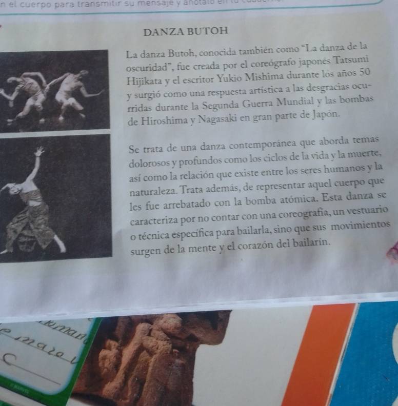 el cuerpo para transmitir su mensaje y anotaló el 
DANZA BUTOH 
La danza Butoh, conocida también como "La danza de la 
oscuridad", fue creada por el coreógrafo japonés Tatsumi 
Hijikata y el escritor Yukio Mishima durante los años 50
y surgió como una respuesta artística a las desgracias ocu- 
rridas durante la Segunda Guerra Mundial y las bombas 
de Hiroshima y Nagasaki en gran parte de Japón. 
Se trata de una danza contemporánea que aborda temas 
dolorosos y profundos como los ciclos de la vida y la muerte, 
así como la relación que existe entre los seres humanos y la 
naturaleza. Trata además, de representar aquel cuerpo que 
les fue arrebatado con la bomba atómica. Esta danza se 
caracteriza por no contar con una coreografía, un vestuario 
o técnica específica para bailarla, sino que sus movimientos 
surgen de la mente y el corazón del bailarín. 
_ 
_ 
_