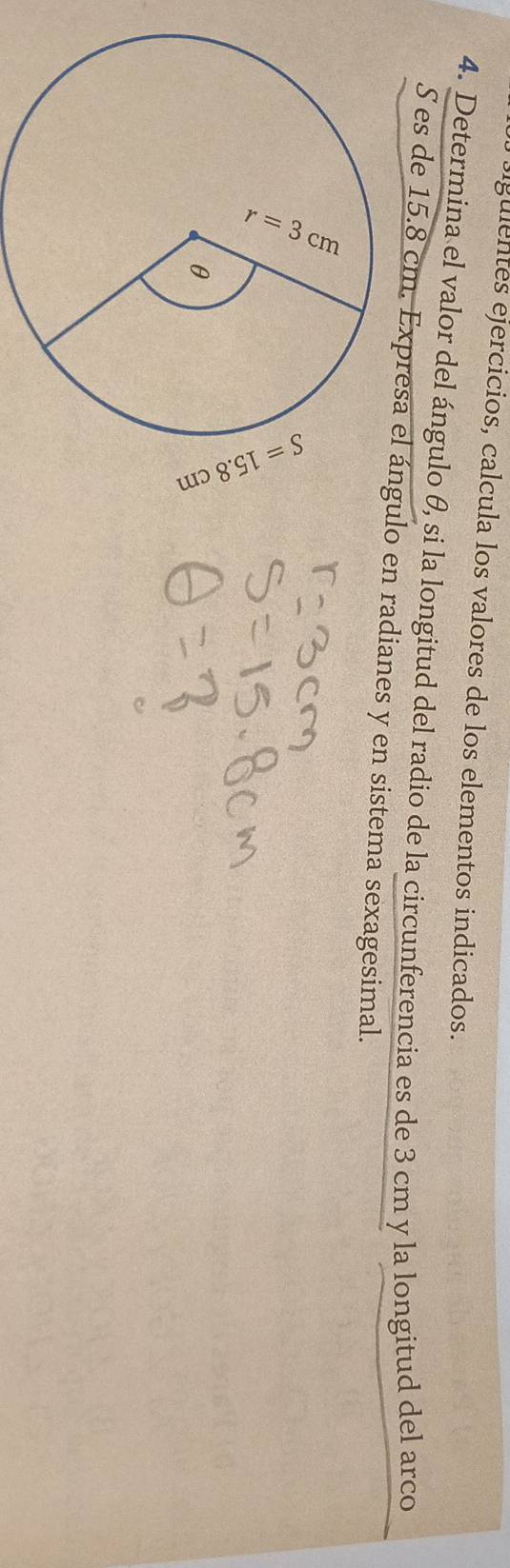 igulentes ejercicios, calcula los valores de los elementos indicados. 
4. Determina el valor del ángulo θ, si la longitud del radio de la circunferencia es de 3 cm y la longitud del arco 
S es de 15.8 cm. Expresa el ángulo en radianes y en sistema sexagesimal.