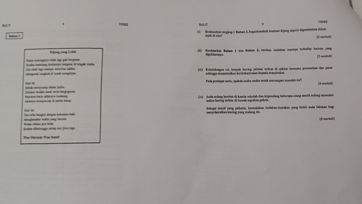 1103/2 1103/2
SUUT SULIT
(i) Berdasarkon rangkap 1 Bahan 3, bagaimanakah keadaan kijang seperti digambarkaa daiam
Bahen 3 sojak di nns?
[2 markah]
K(jang yang Lelah (ii) Berdasarkan Bahan I dan Bahan 2, berikan tindakan tuannya terhadap haiwan yang
dipeliharanya .
Suan: nyaringnya tidak lagi gah bergema
Ketika temulang kudratnya bergetar di tengah rimba [3 markah]
Diz tidak lagi mamps menobat takhta
Mengorak langkah di tanah menghijau (iii) Kebelakaagan ini, banyak kucing jalanan terbiar di sekitar kawasan perumahan dan pasar
schingga menimbulkan ketidakselesaan kepada masyarakat.
Sast ini Pada pendapat anda, apakah usaha-usaha untuk menangani masalah ini? [4 markah]
Sebak menyentap dahan kalbu
Dedaun rendah resah mula berguguran
Pepobon batin akhirnya tumbang
Akarnya menguncup di perdu harap (iv) Anda sedang berehat di kantin sekolah dan terpandang beberapa orang murid sedang memukul
seekor kucing terbiar di bawah sepohon pokok.
Hari in Sebagai murid yang prihatin, kemukakan tindakan-tindakan yang boleh anda lakukan bagi
Die cube bangkir dengan kekustan kaki menyelamatkan kucing yang malang itu.
Menghambat waktu yang bersisa
Walsu dalam jera Ielah (4 markah]
Seakan dibelenggu setiap inci jiwa raga
Wan Marzuki Wan Ramli