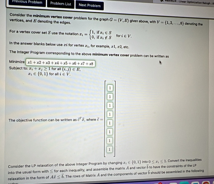 WallWorK : Linear Optimization Balogh : 
Previous Problem Problem List Next Problem 
Consider the minimum vertex cover problem for the graph G=(V,E) given above, with V= 1,2,...,8 denoting the 
vertices, and E denoting the edges. 
For a vertex cover set S use the notation x_i=beginarrayl 1,ifx_i∈ S 0,ifx_i∉ Sendarray. for i∈ V. 
In the answer blanks below use x i for vertex x_i , for example, ±1, ±2, etc. 
The Integer Program corresponding to the above minimum vertex cover problem can be written as 
Minimize x1+x2+x3+x4+x5+x6+x7+x8
Subject to: x_i+x_j≥ 1 for all  i,j ∈ E,
x_i∈  0,1 for all i∈ V. 
1 
1 
1 
The objective function can be written as vector c^(Tvector x) , where vector c=
G 
1 
Consider the LP relaxation of the above Integer Program by changing x_i∈  0,1 into 0≤ x_i≤ 1. Convert the inequalities 
into the usual form with ≤ for each inequality, and assemble the matrix A and vector vector h to have the constraints of the LP 
relaxation in the form of Avector x≤ vector b. The rows of Matrix A and the components of vector vector b should be assembled in the following