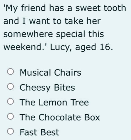 'My friend has a sweet tooth
and I want to take her
somewhere special this
weekend.' Lucy, aged 16.
Musical Chairs
Cheesy Bites
The Lemon Tree
The Chocolate Box
Fast Best