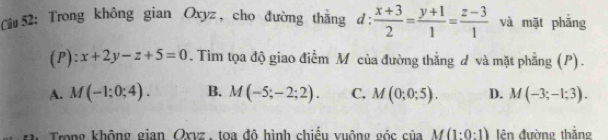 Trong không gian Oxyz, cho đường thắng ở d: (x+3)/2 = (y+1)/1 = (z-3)/1  và mặt phẳng
(P): x+2y-z+5=0. Tìm tọa độ giao điểm M của đường thẳng d và mặt phẳng (P).
A. M(-1;0;4). B. M(-5;-2;2). C. M(0;0;5). D. M(-3;-1;3). 
Trong không gian Oxvz, toa đô hình chiếu vuộng góc của M(1:0:1) lên đường thắng