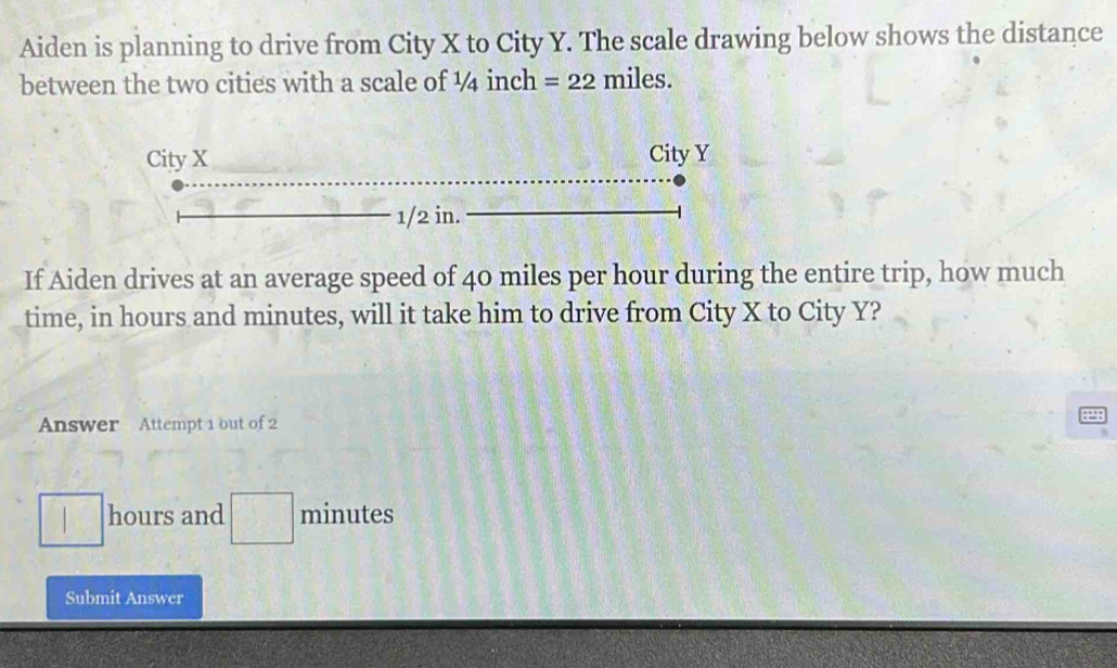 Aiden is planning to drive from City X to City Y. The scale drawing below shows the distance 
between the two cities with a scale of ¼ inch =22 miles. 
If Aiden drives at an average speed of 40 miles per hour during the entire trip, how much 
time, in hours and minutes, will it take him to drive from City X to City Y? 
Answer Attempt 1 out of 2
hours and □° minutes
□  
Submit Answer