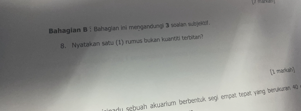 markan 
Bahagian B : Bahagian ini mengandungi 3 soalan subjektif. 
8. Nyatakan satu (1) rumus bukan kuantiti terbitan? 
[1 markah] 
mady sebuah akuarium berbentuk segi empat tepat yang berukuran 40