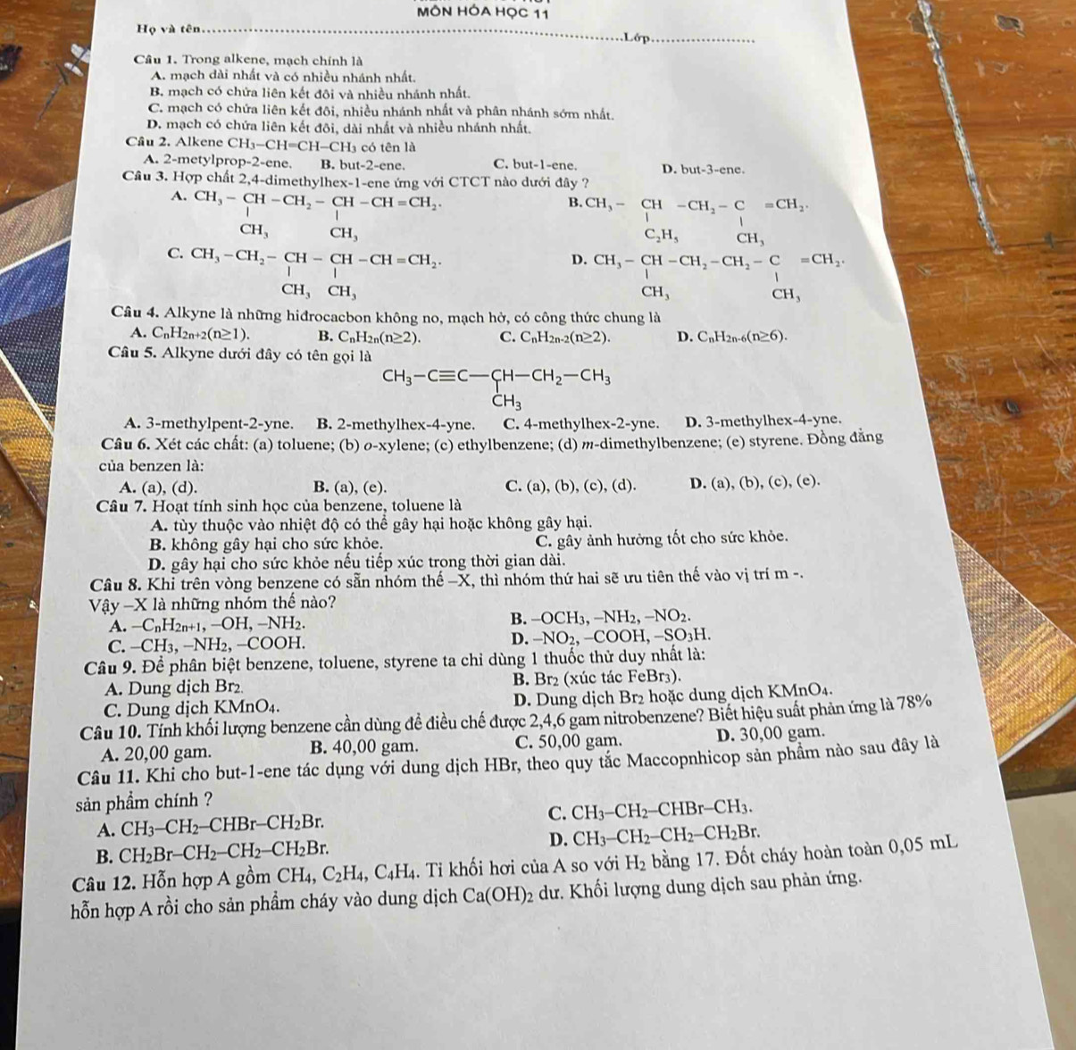 MÔN HÓA HọC 11
Họ và tên Lớp
Câu 1. Trong alkene, mạch chính là
A. mạch dài nhất và có nhiều nhánh nhất.
B. mạch có chứa liên kết đôi và nhiều nhánh nhất.
C. mạch có chứa liên kết đôi, nhiều nhánh nhất và phân nhánh sớm nhất.
D. mạch có chứa liên kết đôi, dài nhất và nhiều nhánh nhất.
Cầu 2. Alkene CH_3-CH=CH-CH_3 có tên là
A. 2-metylprop-2-ene. B. but-2-ene. C. but-1-ene. D. but-3-ene.
Cầu 3. Hợp chất 2,4-dimethylhex-1-ene ứng với CTCT nào dưới đây ?
A. CH_3-CH-CH_2-CH-CH=CH_2.
B. CH_3-CH-CH_2-C=CH_2.
CH_3 CH_3
C_2H_5 CH_3
C. CH_3-CH_2-CH-CH-CH=CH_2.
D. CH_3-CH-CH_2-CH_2-C=CH_2.
CH_3CH_3
CH_3 □  CH.
Câu 4. Alkyne là những hiđrocacbon không no, mạch hở, có công thức chung là
A. C_nH_2n+2(n≥ 1). B. C_nH_2n(n≥ 2). C. C_nH_2n-2(n≥ 2). D. C_nH_2n-6(n≥ 6).
Câu 5. Alkyne dưới đây có tên gọi là
CH_3-Cequiv C-CH-CH_2-CH_3
CH_3
A. 3-methylpent-2-yne. B. 2-methylhex-4-yne. C. 4-methylhex-2-yne. D. 3-methylhex-4-yne.
Câu 6. Xét các chất: (a) toluene; (b) ø-xylene; (c) ethylbenzene; (d) m-dimethylbenzene; (e) styrene. Đồng đăng
của benzen là:
A. (a), (d). B. (a), (e). C. (a), (b), (c), (d). D. (a).(b ,(c),(e).
Câu 7. Hoạt tính sinh học của benzene, toluene là
A. tùy thuộc vào nhiệt độ có thể gây hại hoặc không gây hại.
B. không gây hại cho sức khỏe. C. gây ảnh hưởng tốt cho sức khỏe.
D. gây hại cho sức khỏe nếu tiếp xúc trong thời gian dài.
Câu 8. Khi trên vòng benzene có sẵn nhóm thế −X, thì nhóm thứ hai sẽ ưu tiên thế vào vị trí m -.
Vậy -X là những nhóm thể nào?
A. -C_nH_2n+1,-OH,-NH_2.
B. -OCH_3,-NH_2,-NO_2.
C. -CH_3,-NH_2,-COOH.
D. -NO_2,-COOH,-SO_3H.
Câu 9. Để phân biệt benzene, toluene, styrene ta chỉ dùng 1 thuốc thử duy nhất là:
A. Dung dịch Br₂ B. Br₂ (xúc tác FeBr₃).
C. Dung dịch KMnO_4. D. Dung dịch Br_2 hoặc dung dịch KMnO₄.
Câu 10. Tính khối lượng benzene cần dùng đề điều chế được 2,4,6 gam nitrobenzene? Biết hiệu suất phản ứng là 78%
A. 20,00 gam. B. 40,00 gam. C. 50,00 gam. D. 30,00 gam.
Câu 11. Khi cho but-1-ene tác dụng với dung dịch HBr, theo quy tắc Maccopnhicop sản phầm nào sau đây là
sản phầm chính ?
A. CH_3-CH_2-CHBr-CH_2Br.
C. CH_3-CH_2-CHBr-CH_3.
D. CH_3-CH_2-CH_2-CH_2Br.
B. CH_2Br-CH_2-CH_2-CH_2Br.
Câu 12. Hỗn hợp A gồm CH_4,C_2H_4,C_4H_4. Tỉ khối hơi của A so với H_2 bằng 17. Đốt cháy hoàn toàn 0,05 mL
hỗn hợp A rồi cho sản phẩm cháy vào dung dịch Ca(OH)_2 dư. Khối lượng dung dịch sau phản ứng.