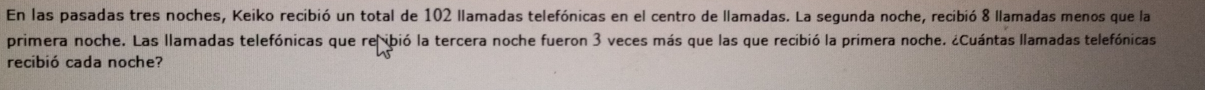 En las pasadas tres noches, Keiko recibió un total de 102 llamadas telefónicas en el centro de llamadas. La segunda noche, recibió 8 llamadas menos que la 
primera noche. Las llamadas telefónicas que reibió la tercera noche fueron 3 veces más que las que recibió la primera noche. ¿Cuántas llamadas telefónicas 
recibió cada noche?