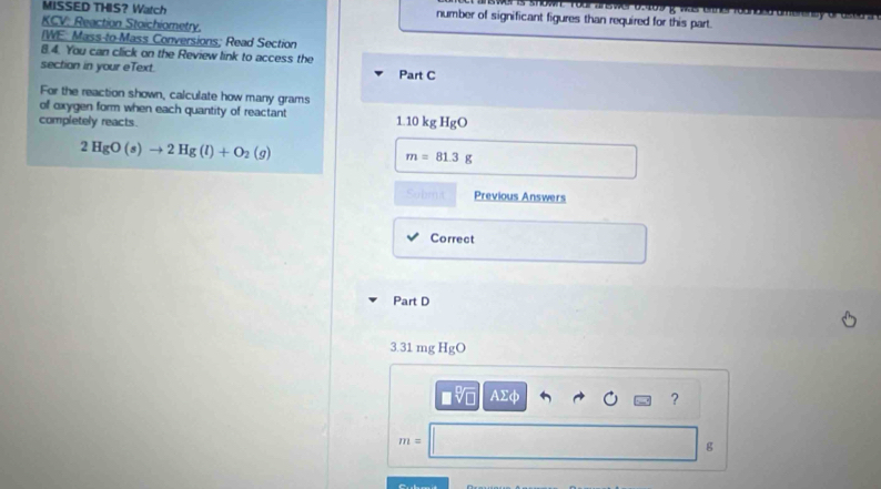 MISSED THIS？ Watch number of significant figures than required for this part. 
KCV: Reaction Stoichiometry. 
IWE: Mass to Mass Conversions; Read Section
8.4. You can click on the Review link to access the 
section in your eText. Part C 
For the reaction shown, calculate how many grams
of oxygen form when each quantity of reactant 1.10kgHgO
completely reacts.
2HgO(s)to 2Hg(l)+O_2(g)
m=81.3g
Sohmit Previous Answers 
Correct 
Part D
3.31 mg HgO
AΣφ ?
m=
g