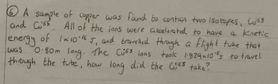 ⑥ A sample of copper was fand to contain two isotopes, C63
and Cu^(165) All of the ions were accelerared to have a kinetic 
energy of 1* 10^(-16)J , and travelled through a flight tube that 
was 0.80m long. The Ci^(63) ions took 1.829* 10^(-5)5 to travel 
though the tabe, how long did the Co^(165) take?