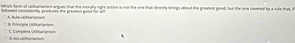 Which form of utilitarianism argues that the morally right action is not the one that directly brings about the greatest good, but the one covered by a rule that, if
followed consistently, produces the greatest good for all?
A. Rule-utilitarianism
B. Principle Utilitarianism
C. Complete Utilitarianism
D. Act-utilitarianism