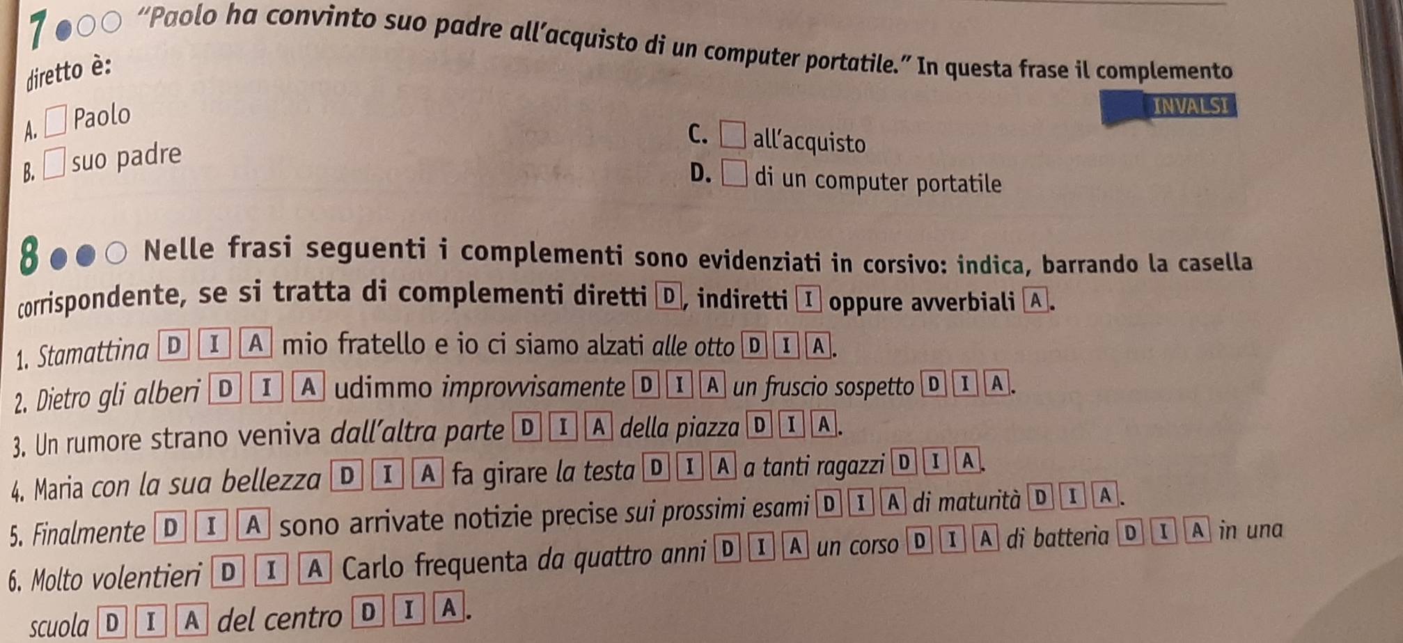 7 ●○○ “Paolo ha convinto suo padre all’acquisto di un computer portatile.” In questa frase il complemento
diretto è:
A. Paolo
INVALSI
C. □ all’acquisto
B. □ suo padre
D. □ di un computer portatile
Nelle frasi seguenti i complementi sono evidenziati in corsivo: indica, barrando la casella
corrispondente, se si tratta di complementi diretti D, indiretti I oppure avverbiali A.
1. Stamattina D I A mio fratello e io ci siamo alzati alle otto D IA.
2. Dietro gli alberi Ⓓ I A udimmo improvvisamente Ⓓ Ⅰ A un fruscio sospetto D 1 A.
3. Un rumore strano veniva dall’altra parte D 1 A della piazza D I A .
4. Maria con la sua bellezza D 1 A fa girare la testa D ① A a tanti ragazzi D I A
5. Finalmente D ① A sono arrivate notizie precise sui prossimi esami D I A di maturità I A.
6. Molto volentieri D Ⅰ A Carlo frequenta da quattro anni D I A un corso D I A di batteria D 1 A in una
scuola D I A del centro D I A.