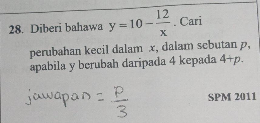 Diberi bahawa y=10- 12/x . Cari 
perubahan kecil dalam x, dalam sebutan p, 
apabila y berubah daripada 4 kepada 4+p. 
SPM 2011