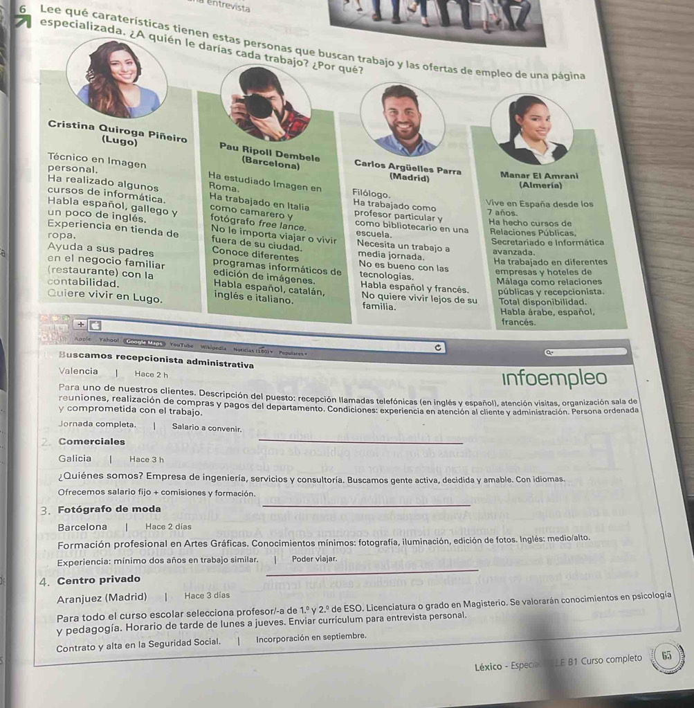 entrevista
6 Lee qué caraterísticas tíenen estas personasn trabajo y las ofertas de empleo de una página especializada. ¿A quién le darías cada trabajo? ¿Por qué?
Cristina Quiroga Piñeiro Pau Ripoll Dembele Carlos Argüelles Parra
(Lugo) (Barcelona)
personal. Manar El Amrani
Técnico en Imagen Ha estudiado Imagen en Filólogo.
(Madrid)
Ha realizado algunos Roma.
(Almería)
cursos de informática. Ha trabajado en Italia Ha trabajado como profesor particular y Vive en España desde los
como camarero y
7 años.
Habla español, gallego y fotógrafo free lance. como bibliotecario en una Relaciones Públicas,
Ha hecho cursos de
un poco de inglés. No le importa viajar o vivir Necesita un trabajo a
escuela.
ropa. Secretariado e Informática
Experiencia en tienda de fuera de su ciudad. media jornada.
avanzada.
a Ayuda a sus padres Conoce diferentes No es bueno con las Ha trabajado en diferentes
en el negocio familiar programas informáticos de tecnologías.
empresas y hoteles de
(restaurante) con la edición de imágenes Habla español y francés. públicas y recepcionista.
Málaga como relaciones
Habla español, catalán,
contabilidad. No quiere vivir lejos de su
Quiere vivir en Lugo. inglés e italiano. familia. Total disponibilidad.
Habla árabe, español,
+
francés.
Apple Yahool Goonl Mabs) YouTube Wikipedia Noticias (180)+ Pepulares»
C
a
Buscamos recepcionista administrativa
Valencia Hace 2 h infoempleo
Para uno de nuestros clientes. Descripción del puesto: recepción llamadas telefónicas (en inglés y español), atención visitas, organización sala de
reuniones, realización de compras y pagos del departamento. Condiciones: experiencia en atención al cliente y administración. Persona ordenada
y comprometida con el trabajo.
Jornada completa. | Salario a convenir.
2. Comerciales
_
Galicia  Hace 3 h
¿Quiénes somos? Empresa de ingeniería, servicios y consultoría. Buscamos gente activa, decidida y amable. Con idiomas.
Ofrecemos salario fijo + comisiones y formación.
3. Fotógrafo de moda
_
Barcelona Hace 2 días
Formación profesional en Artes Gráficas. Conocimientos mínimos: fotografía, iluminación, edición de fotos. Inglés: medio/alto.
Experiencia: mínimo dos años en trabajo similar. Poder viajar.
4. Centro privado
_
Aranjuez (Madrid) Hace 3 dias
Para todo el curso escolar selecciona profesor/-a de 1.^circ  2.^0 de ESO. Licenciatura o grado en Magisterio. Se valorarán conocimientos en psicología
y pedagogía. Horario de tarde de lunes a jueves. Enviar currículum para entrevista personal.
Contrato y alta en la Seguridad Social.  Incorporación en septiembre.
Léxico - Especial  LE B1 Curso completo 65