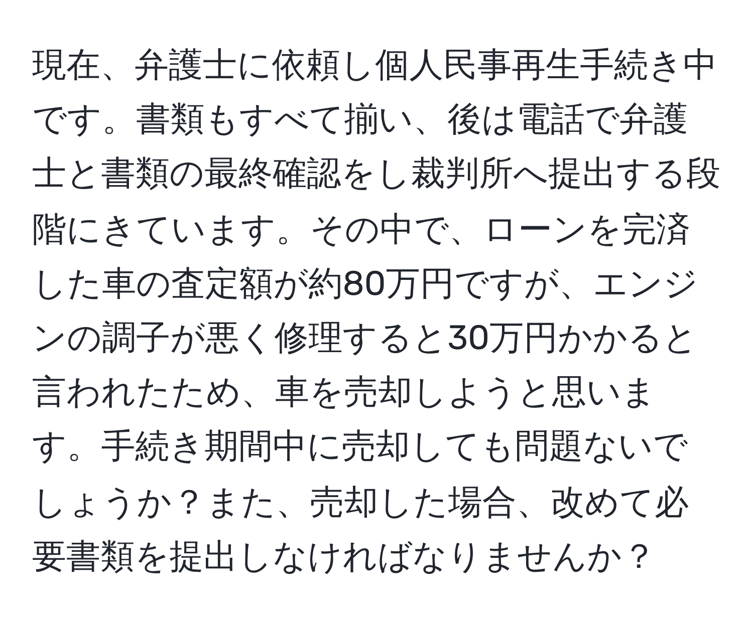 現在、弁護士に依頼し個人民事再生手続き中です。書類もすべて揃い、後は電話で弁護士と書類の最終確認をし裁判所へ提出する段階にきています。その中で、ローンを完済した車の査定額が約80万円ですが、エンジンの調子が悪く修理すると30万円かかると言われたため、車を売却しようと思います。手続き期間中に売却しても問題ないでしょうか？また、売却した場合、改めて必要書類を提出しなければなりませんか？