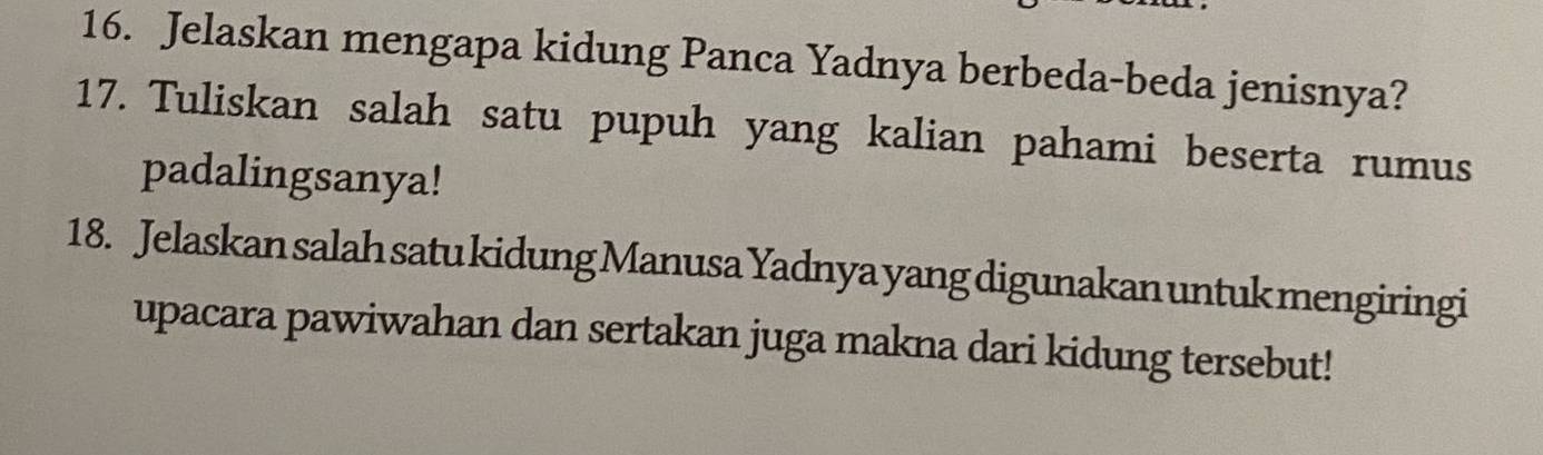 Jelaskan mengapa kidung Panca Yadnya berbeda-beda jenisnya? 
17. Tuliskan salah satu pupuh yang kalian pahami beserta rumus 
padalingsanya! 
18. Jelaskan salah satu kidung Manusa Yadnya yang digunakan untuk mengiringi 
upacara pawiwahan dan sertakan juga makna dari kidung tersebut!