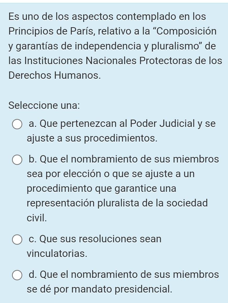 Es uno de los aspectos contemplado en los
Principios de París, relativo a la “Composición
y garantías de independencia y pluralismo'' de
las Instituciones Nacionales Protectoras de los
Derechos Humanos.
Seleccione una:
a. Que pertenezcan al Poder Judicial y se
ajuste a sus procedimientos.
b. Que el nombramiento de sus miembros
sea por elección o que se ajuste a un
procedimiento que garantice una
representación pluralista de la sociedad
civil.
c. Que sus resoluciones sean
vinculatorias.
d. Que el nombramiento de sus miembros
se dé por mandato presidencial.