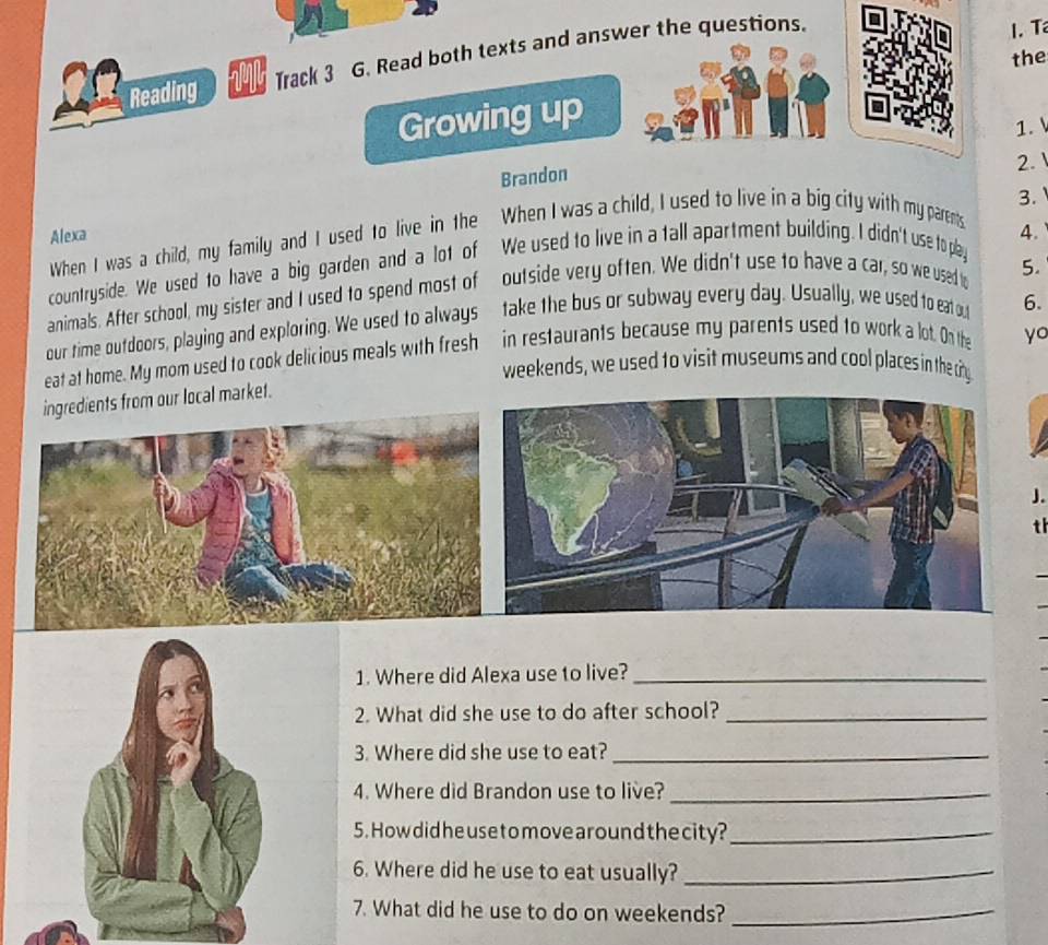 Reading Track 3 G. Read both texts and answer the questions. 
1.T 
the 
Growing up 
1. 
Brandon 
2. 
3. 
Alexa 4. 
When I was a child, my family and I used to live in the When I was a child, I used to live in a big city with my parents 
countryside. We used to have a big garden and a lot of We used to live in a tall apartment building. I didn't use to play 
animals. After school, my sister and I used to spend most of outside very often. We didn't use to have a car, so we used t 5. 
our time outdoors, playing and exploring. We used to always take the bus or subway every day. Usually, we used to eat ou 6. 
eat at home. My mom used to cook delicious meals with fresh in restaurants because my parents used to work a lot. On the yo 
weekends, we used to visit museums and cool places in the ciny 
ngredients from our local market. 
J. 
th 
1. Where did Alexa use to live?_ 
2. What did she use to do after school?_ 
3. Where did she use to eat?_ 
4. Where did Brandon use to live?_ 
5. How did he use to move around the city?_ 
6. Where did he use to eat usually?_ 
7. What did he use to do on weekends?_