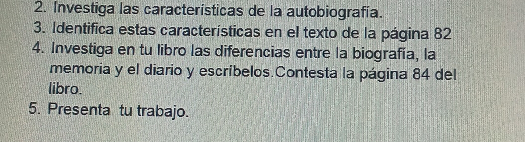 Investiga las características de la autobiografía. 
3. Identifica estas características en el texto de la página 82 
4. Investiga en tu libro las diferencias entre la biografía, la 
memoria y el diario y escríbelos.Contesta la página 84 del 
libro. 
5. Presenta tu trabajo.