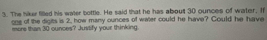 The hiker filled his water bottle. He said that he has about 30 ounces of water. If 
one of the digits is 2, how many ounces of water could he have? Could he have 
more than 30 ounces? Justify your thinking.